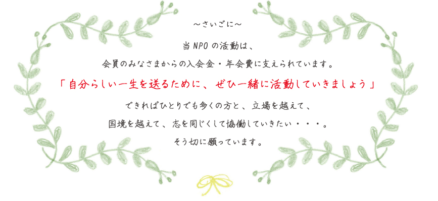 当NPOの活動は、会員のみなさまからの入会金・年会費に支えられています。「自分らしい一生を送るために、ぜひ一緒に活動していきましょう」できればひとりでも多くの方と、立場を越えて、国境を越えて、志を同じくして協働していきたい・・・。そう切に願っています。